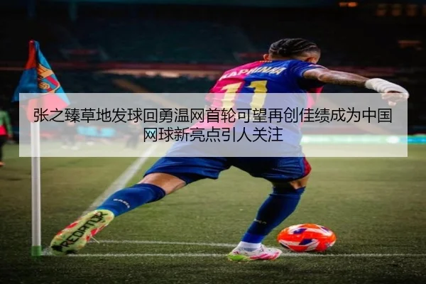 张之臻草地发球回勇温网首轮可望再创佳绩成为中国网球新亮点引人关注